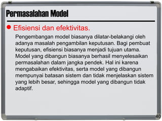Permasalahan Model
Efisiensi dan efektivitas.
Pengembangan model biasanya dilatar-belakangi oleh
adanya masalah pengambilan keputusan. Bagi pembuat
keputusan, efisiensi biasanya menjadi tujuan utama.
Model yang dibangun biasanya berhasil menyelesaikan
permasalahan dalam jangka pendek. Hal ini karena
mengabaikan efektivitas, serta model yang dibangun
mempunyai batasan sistem dan tidak menjelaskan sistem
yang lebih besar, sehingga model yang dibangun tidak
adaptif.
40
 