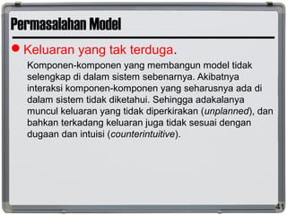 Permasalahan Model
Keluaran yang tak terduga.
Komponen-komponen yang membangun model tidak
selengkap di dalam sistem sebenarnya. Akibatnya
interaksi komponen-komponen yang seharusnya ada di
dalam sistem tidak diketahui. Sehingga adakalanya
muncul keluaran yang tidak diperkirakan (unplanned), dan
bahkan terkadang keluaran juga tidak sesuai dengan
dugaan dan intuisi (counterintuitive).
41
 