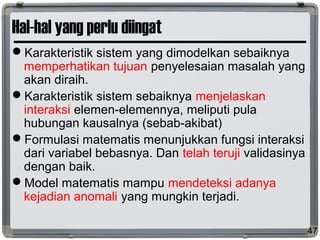 Hal-hal yang perlu diingat
Karakteristik sistem yang dimodelkan sebaiknya
memperhatikan tujuan penyelesaian masalah yang
akan diraih.
Karakteristik sistem sebaiknya menjelaskan
interaksi elemen-elemennya, meliputi pula
hubungan kausalnya (sebab-akibat)
Formulasi matematis menunjukkan fungsi interaksi
dari variabel bebasnya. Dan telah teruji validasinya
dengan baik.
Model matematis mampu mendeteksi adanya
kejadian anomali yang mungkin terjadi.
47
 