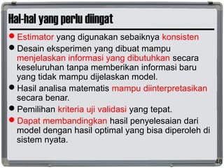 Hal-hal yang perlu diingat
Estimator yang digunakan sebaiknya konsisten
Desain eksperimen yang dibuat mampu
menjelaskan informasi yang dibutuhkan secara
keseluruhan tanpa memberikan informasi baru
yang tidak mampu dijelaskan model.
Hasil analisa matematis mampu diinterpretasikan
secara benar.
Pemilihan kriteria uji validasi yang tepat.
Dapat membandingkan hasil penyelesaian dari
model dengan hasil optimal yang bisa diperoleh di
sistem nyata.
48
 