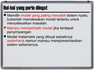 Hal-hal yang perlu diingat
Memilih model yang paling mewakili sistem nyata,
bukanlah memaksakan model tertentu untuk
menyelesaikan masalah.
Mampu memperbaiki model jika terdapat
penyimpangan
Model matematis yang dibuat sebaiknya
sederhana namun mampu merepresentasikan
sistem sebenarnya.
49
 