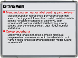 Kriteria Model
Mengandung semua variabel penting yang relevan
Model merupakan representasi penyederhanaan dari
sistem. Sehingga untuk membuat model, variabel-variabel
penting haruslah terkandung di dalamnya, agar
representatif. Namun variabel-variabel yang kurang
penting tidak perlu dimasukkan, agar model menjadi
sederhana
Cukup sederhana
Model yang terlalu mendetail, semakin membuat
penyelesaian permasalahan lebih luas dan lebih rumit.
Namun kalau terlalu sederhana berakibat model kurang
representatif.
7
 