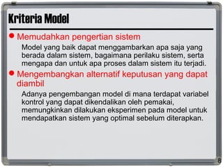 Kriteria Model
Memudahkan pengertian sistem
Model yang baik dapat menggambarkan apa saja yang
berada dalam sistem, bagaimana perilaku sistem, serta
mengapa dan untuk apa proses dalam sistem itu terjadi.
Mengembangkan alternatif keputusan yang dapat
diambil
Adanya pengembangan model di mana terdapat variabel
kontrol yang dapat dikendalikan oleh pemakai,
memungkinkan dilakukan eksperimen pada model untuk
mendapatkan sistem yang optimal sebelum diterapkan.
8
 