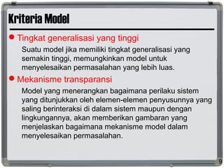 Kriteria Model
Tingkat generalisasi yang tinggi
Suatu model jika memiliki tingkat generalisasi yang
semakin tinggi, memungkinkan model untuk
menyelesaikan permasalahan yang lebih luas.
Mekanisme transparansi
Model yang menerangkan bagaimana perilaku sistem
yang ditunjukkan oleh elemen-elemen penyusunnya yang
saling berinteraksi di dalam sistem maupun dengan
lingkungannya, akan memberikan gambaran yang
menjelaskan bagaimana mekanisme model dalam
menyelesaikan permasalahan.
9
 