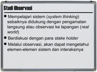 Studi Observasi
Mempelajari sistem (system thinking)
sebaiknya didukung dengan pengamatan
langsung atau observasi ke lapangan (real
world)
Berdiskusi dengan para stake holder
Melalui observasi, akan dapat mengetahui
elemen-elemen sistem dan interaksinya
11
 