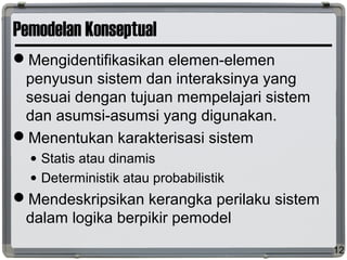 Pemodelan Konseptual
Mengidentifikasikan elemen-elemen
penyusun sistem dan interaksinya yang
sesuai dengan tujuan mempelajari sistem
dan asumsi-asumsi yang digunakan.
Menentukan karakterisasi sistem
• Statis atau dinamis
• Deterministik atau probabilistik
Mendeskripsikan kerangka perilaku sistem
dalam logika berpikir pemodel
12
 