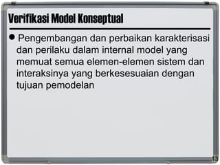Verifikasi Model Konseptual
Pengembangan dan perbaikan karakterisasi
dan perilaku dalam internal model yang
memuat semua elemen-elemen sistem dan
interaksinya yang berkesesuaian dengan
tujuan pemodelan
13
 