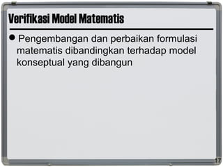 Verifikasi Model Matematis
Pengembangan dan perbaikan formulasi
matematis dibandingkan terhadap model
konseptual yang dibangun
17
 