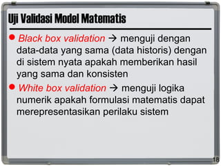 Uji Validasi Model Matematis
Black box validation  menguji dengan
data-data yang sama (data historis) dengan
di sistem nyata apakah memberikan hasil
yang sama dan konsisten
White box validation  menguji logika
numerik apakah formulasi matematis dapat
merepresentasikan perilaku sistem
18
 