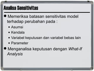 Analisa Sensitivitas
Memeriksa batasan sensitivitas model
terhadap perubahan pada :
• Asumsi
• Kendala
• Variabel keputusan dan variabel bebas lain
• Parameter
Menganalisa keputusan dengan What-If
Analysis
19
 
