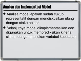 Analisa dan Implementasi Model
Analisa model apakah sudah cukup
representatif dengan mendiskusikan ulang
dengan stake holder
Selanjutnya model diimplementasikan dan
digunakan untuk memprediksikan kinerja
sistem dengan masukan variabel keputusan
20
 