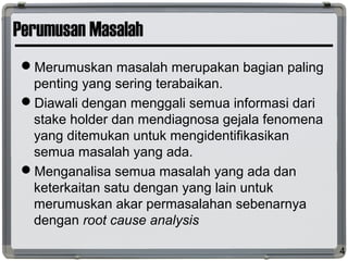Perumusan Masalah
Merumuskan masalah merupakan bagian paling
penting yang sering terabaikan.
Diawali dengan menggali semua informasi dari
stake holder dan mendiagnosa gejala fenomena
yang ditemukan untuk mengidentifikasikan
semua masalah yang ada.
Menganalisa semua masalah yang ada dan
keterkaitan satu dengan yang lain untuk
merumuskan akar permasalahan sebenarnya
dengan root cause analysis
4
 