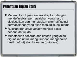 Penentuan Tujuan Studi
Menentukan tujuan secara eksplisit, dengan
mendefinisikan permasalahan yang harus
diselesaikan dan menetapkan alternatif solusi
permasalahan yang akan menjadi kunci utama.
Rujukan dari stake holder menjadi dasar
penentuan tujuan
Menetapkan sasaran dan kriteria yang akan
digunakan untuk mengukur dan menganalisa
hasil (output) atau keluaran (outcome).
6
 