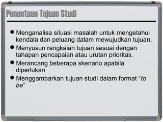Penentuan Tujuan Studi
Menganalisa situasi masalah untuk mengetahui
kendala dan peluang dalam mewujudkan tujuan.
Menyusun rangkaian tujuan sesuai dengan
tahapan pencapaian atau urutan prioritas.
Merancang beberapa skenario apabila
diperlukan
Menggambarkan tujuan studi dalam format “to
be”
7
 