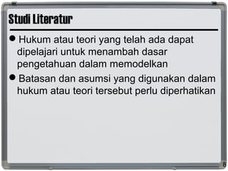 Studi Literatur
Hukum atau teori yang telah ada dapat
dipelajari untuk menambah dasar
pengetahuan dalam memodelkan
Batasan dan asumsi yang digunakan dalam
hukum atau teori tersebut perlu diperhatikan
8
 