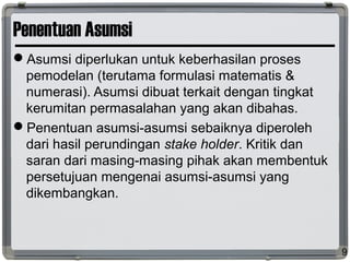 Penentuan Asumsi
Asumsi diperlukan untuk keberhasilan proses
pemodelan (terutama formulasi matematis &
numerasi). Asumsi dibuat terkait dengan tingkat
kerumitan permasalahan yang akan dibahas.
Penentuan asumsi-asumsi sebaiknya diperoleh
dari hasil perundingan stake holder. Kritik dan
saran dari masing-masing pihak akan membentuk
persetujuan mengenai asumsi-asumsi yang
dikembangkan.
9
 