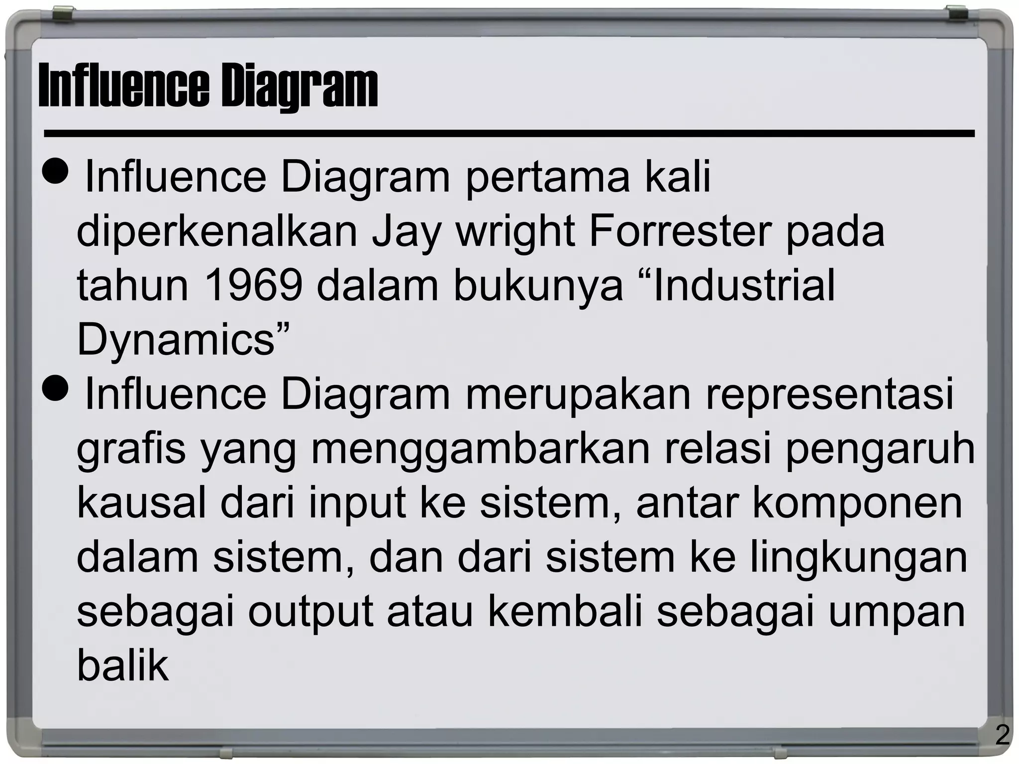 Influence Diagram
Influence Diagram pertama kali
diperkenalkan Jay wright Forrester pada
tahun 1969 dalam bukunya “Industrial
Dynamics”
Influence Diagram merupakan representasi
grafis yang menggambarkan relasi pengaruh
kausal dari input ke sistem, antar komponen
dalam sistem, dan dari sistem ke lingkungan
sebagai output atau kembali sebagai umpan
balik
2
 