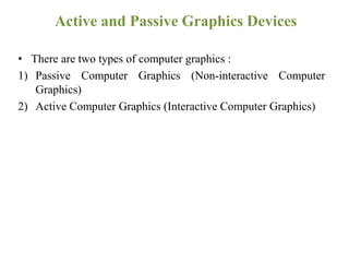 Active and Passive Graphics Devices
• There are two types of computer graphics :
1) Passive Computer Graphics (Non-interactive Computer
Graphics)
2) Active Computer Graphics (Interactive Computer Graphics)
 