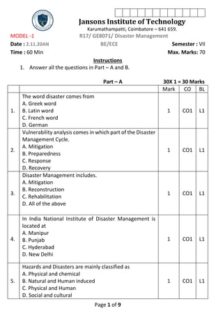 Page 1 of 9
Jansons Institute of Technology
Karumathampatti, Coimbatore – 641 659.
MODEL -1 R17/ GE8071/ Disaster Management
Date : 2.11.20AN BE/ECE Semester : VII
Time : 60 Min Max. Marks: 70
Instructions
1. Answer all the questions in Part – A and B.
Part – A 30X 1 = 30 Marks
Mark CO BL
1.
The word disaster comes from
A. Greek word
B. Latin word
C. French word
D. German
1 CO1 L1
2.
Vulnerability analysis comes in which part of the Disaster
Management Cycle.
A. Mitigation
B. Preparedness
C. Response
D. Recovery
1 CO1 L1
3.
Disaster Management includes.
A. Mitigation
B. Reconstruction
C. Rehabilitation
D. All of the above
1 CO1 L1
4.
In India National Institute of Disaster Management is
located at
A. Manipur
B. Punjab
C. Hyderabad
D. New Delhi
1 CO1 L1
5.
Hazards and Disasters are mainly classified as
A. Physical and chemical
B. Natural and Human induced
C. Physical and Human
D. Social and cultural
1 CO1 L1
 