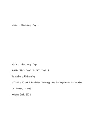 Model 1 Summary Paper
1
Model 1 Summary Paper
NAGA SRINIVAS GUNTUPALLI
Harrisburg University
MGMT 510 50 B Business Strategy and Management Principles
Dr. Stanley Nwoji
August 2nd, 2021
 