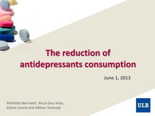 The reduction of
antidepressants consumption
June 1, 2013
Mathilde Beirnaert, Alicia Diaz Arias,
Elaine Lorent and Hélène Tomezak
 
