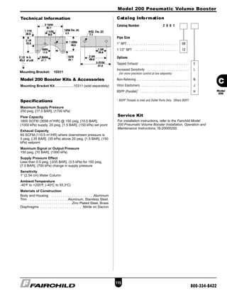 Model 200 Pneumatic Volume Booster
Technical Information
115
800-334-8422
Catalog Information
Service Kit
For installation instructions, refer to the Fairchild Model
200 Pneumatic Volume Booster Installation, Operation and
Maintenance Instructions, IS-20000200.
Specifications
Maximum Supply Pressure
250 psig, [17.0 BAR], (1700 kPa)
Flow Capacity
1800 SCFM (3058 m3
/HR) @ 150 psig, [10.0 BAR],
(1000 kPa) supply, 20 psig, [1.5 BAR], (150 kPa) set point
Exhaust Capacity
65 SCFM (110.5 m3
/HR) where downstream pressure is
5 psig, [.35 BAR], (35 kPa) above 20 psig, [1.5 BAR], (150
kPa) setpoint
Maximum Signal or Output Pressure
150 psig, [10 BAR], (1000 kPa)
Supply Pressure Effect
Less than 0.5 psig, [.035 BAR], (3.5 kPa) for 100 psig,
[7.0 BAR], (700 kPa) change in supply pressure
Sensitivity
1” (2.54 cm) Water Column
Ambient Temperature
-40o
F to +200o
F, (-40o
C to 93.3o
C)
Materials of Construction
Body and Housing . . . . . . . . . . . . . . . . . . . . . . .Aluminum
Trim . . . . . . . . . . . . . . . . . . . . .Aluminum, Stainless Steel,
. . . . . . . . . . . . . . . . . . . . . . . . . . .Zinc Plated Steel, Brass
Diaphragms . . . . . . . . . . . . . . . . . . . . . . .Nitrile on Dacron
Mounting Bracket: 10311
Model 200 Booster Kits & Accessories
Mounting Bracket Kit....................10311 (sold separately)
Catalog Number 2 0 0 1
Pipe Size
1” NPT . . . . . . . . . . . . . . . . . . . . . . . . . . . . . . 08
1 1/2” NPT . . . . . . . . . . . . . . . . . . . . . . . . . . 12
Options
Tapped Exhaust . . . . . . . . . . . . . . . . . . . . . . . . . . . . . E
Increased Sensitivity . . . . . . . . . . . . . . . . . . . . . . . . . L
(for more precision control at low setpoints)
Non-Relieving . . . . . . . . . . . . . . . . . . . . . . . . . . . . . . . N
Viton Elastomers . . . . . . . . . . . . . . . . . . . . . . . . . . . . J
BSPP (Parallel)1
. . . . . . . . . . . . . . . . . . . . . . . . . . . . . H
1
BSPP Threads in Inlet and Outlet Ports Only. Others BSPT.
C
Model
200
 