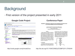 2




Background
•  First version of the project presented in early 2011

        Google Code Project                          Conference Paper




  http://code.google.com/p/model2roo   http://dx.doi.org/10.1109/CONIELECOMP.2011.5749344
 