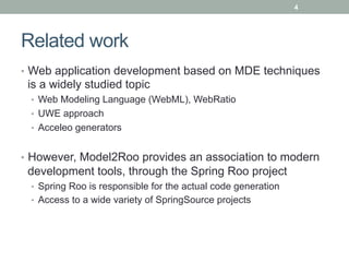 4




Related work
•  Web application development based on MDE techniques
 is a widely studied topic
 •  Web Modeling Language (WebML), WebRatio
 •  UWE approach
 •  Acceleo generators


•  However, Model2Roo provides an association to modern
 development tools, through the Spring Roo project
 •  Spring Roo is responsible for the actual code generation
 •  Access to a wide variety of SpringSource projects
 