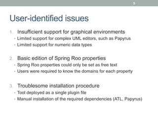5




User-identified issues
1.  Insufficient support for graphical environments
   •  Limited support for complex UML editors, such as Papyrus
   •  Limited support for numeric data types


2.  Basic edition of Spring Roo properties
   •  Spring Roo properties could only be set as free text
   •  Users were required to know the domains for each property


3.  Troublesome installation procedure
   •  Tool deployed as a single plugin file
   •  Manual installation of the required dependencies (ATL, Papyrus)
 