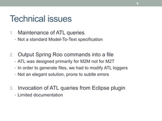 6




Technical issues
1.  Maintenance of ATL queries
   •  Not a standard Model-To-Text specification



2.  Output Spring Roo commands into a file
   •  ATL was designed primarily for M2M not for M2T
   •  In order to generate files, we had to modify ATL loggers
   •  Not an elegant solution, prone to subtle errors


3.  Invocation of ATL queries from Eclipse plugin
   •  Limited documentation
 