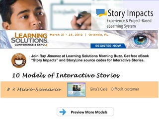 .
        Join Ray Jimenez at Learning Solutions Morning Buzz. Get free eBook
        “Story Impacts” and StoryLine source codes for Interactive Stories.



 10 Models of Interactive Stories

# 3 Micro-Scenario




                              Preview More Models
 