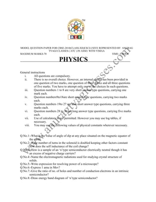 MODEL QUESTION PAPER FOR CBSE-2010(CLASS-XII)EXCLUSIVE REPRESENTED BY ANURAG
                  TYAGI CLASSES ( ATC ) IN ASSO. WITH YIMAA
MAXIMUM MARKS-70                                               TIME:-3 HOUR

                               PHYSICS
General instructions
   i.      All questions are compulsory.
   ii.     There is no overall choice. However, an internal choice has been provided in
           one question of two marks, one question of three marks and all three questions
           of five marks. You have to attempt only one of the choices In such questions.
   iii.    Question numbers 1 to 8 are very short answer type questions, carrying one
           mark each.
   iv.     Question numbers9to18are short answer type questions, carrying two marks
           each.
   v.      Question numbers 19to 27 are also short answer type questions, carrying three
           marks each.
   vi.     Question numbers 28 to 30 are long answer type questions, carrying five marks
           each.
   vii.    Use of calculators is not permitted. However you may use log tables, if
           necessary.
   viii. You may use the following values of physical constants wherever necessary.


Q.No.1:-What is the value of angle of dip at any place situated on the magnetic equator of
      the earth.
Q.No.2:-If the number of turns in the solenoid is doubled keeping other factors constant
      how does the self inductance of the coil change?
Q.No.3:-How is a sample of an ‘n’type semiconductor electrically neutral though it has
      an excess of negative charge carriers?
Q.No.4:-Name the electromagnetic radiations used for studying crystal structure of
      solids.
Q.No.5:-Write expression for resolving power of a microscope?
Q.No.6:-Express 1 amu in Mev?
Q.No.7:-Give the ratio of no. of holes and number of conduction electrons in an intrinsic
      semiconductor?
Q.No.8:-Draw energy band diagram of ‘n’type semiconductor?
 