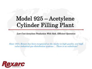 INTERNATIONAL, INC.
Model 925 – Acetylene
Cylinder Filling Plant
Low Cost Acetylene Production With Safe, Efficient Operation
Since 1924, Rexarc has been recognized as the leader in high quality, and high
value industrial gas distribution systems ... There is no substitute!
 
