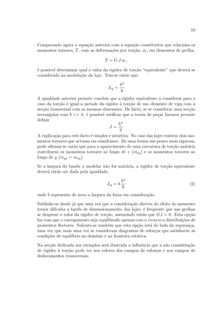 10
Comparando agora a equa¸c˜ao anterior com a equa¸c˜ao constitutiva que relaciona os
momentos torsores, T, com as deforma¸c˜oes por tor¸c˜ao, φt, em elementos de grelha,
T = G J φt ,
´e poss´ıvel determinar qual o valor da rigidez de tor¸c˜ao “equivalente” que dever´a se
considerada na modela¸c˜ao da laje. Tem-se ent˜ao que:
Jeq =
h3
6
A igualdade anterior permite concluir que a rigidez equivalente a considerar para o
caso da tor¸c˜ao ´e igual a metade da rigidez `a tor¸c˜ao de um elemento de viga com a
sec¸c˜ao transversal com as mesmas dimens˜oes. De facto, se se considerar uma sec¸c˜ao
rectangular com b >> h, ´e poss´ıvel veriﬁcar que a teoria de pe¸cas lineares permite
deﬁnir
J =
h3
3
A explica¸c˜ao para este facto ´e simples e intuitiva. No caso das lajes existem dois mo-
mentos torsores que actuam em simultˆaneo. De uma forma um pouco mais rigorosa,
pode aﬁrmar-se ent˜ao que para o aparecimento de uma curvatura de tor¸c˜ao unit´aria
contribuem os momentos torsores ao longo de x (mxy) e os momentos torsores ao
longo de y (myx = mxy).
Se a largura da banda a modelar n˜ao for unit´aria, a rigidez de tor¸c˜ao equivalente
dever´a ent˜ao ser dada pela igualdade,
Jeq = b
h3
6
(2)
onde b representa de novo a largura da faixa em considera¸c˜ao.
Sublinhe-se desde j´a que uma vez que a considera¸c˜ao directa do efeito do momento
torsor diﬁculta a tarefa de dimensionamento das lajes, ´e frequente que nas grelhas
se despreze o valor da rigidez de tor¸c˜ao, assumindo ent˜ao que GJ = 0. Esta op¸c˜ao
faz com que o carregamento seja equilibrado apenas com o recurso a distribui¸c˜oes de
momentos ﬂectores. Saliente-se tamb´em que esta op¸c˜ao est´a do lado da seguran¸ca,
uma vez que mais uma vez se consideram diagramas de esfor¸cos que satisfazem as
condi¸c˜oes de equil´ıbrio no dom´ınio e na fronteira est´atica.
Na sec¸c˜ao dedicada aos exemplos ser´a ilustrada a inﬂuˆencia que a n˜ao considera¸c˜ao
de rigidez `a tor¸c˜ao pode ter nos valores dos campos de esfor¸cos e nos campos de
deslocamentos transversais.
 