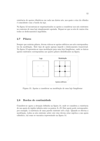 12
existˆencia de apoios cil´ındricos em cada um destes n´os, nos quais o eixo do cilindro
´e coincidente com o bordo da laje.
Na ﬁgura 12 encontram-se esquematizados os apoios a considerar nos n´os existentes
no contorno de uma laje simplesmente apoiada. Repare-se que os n´os de cantos tˆem
todos os deslocamentos impedidos.
2.7 Pilares
Sempre que existem pilares, devem colocar-se apoios esf´ericos nos n´os corresponden-
tes da modela¸c˜ao. Este tipo de apoio apenas impede o deslocamento transversal.
Na ﬁgura 13 apresenta-se uma modela¸c˜ao para uma laje fungiforme, onde os ´unicos
apoios existentes correspondem aos quatro pilares identiﬁcados na ﬁgura.
Figura 13: Apoios a considerar na modela¸c˜ao de uma laje fungiforme
2.8 Bordos de continuidade
Considere-se agora a situa¸c˜ao deﬁnida na ﬁgura 14, onde se considera a existˆencia
de um apoio de rigidez inﬁnita entre os pontos A e B. Este apoio pode corresponder,
por exemplo, `a existˆencia de uma parede existente sob a laje. Quando se efectua a
modela¸c˜ao, todos os n´os existente sobre este eixo devem estar sujeitos a um apoio
cil´ındrico, tal como se encontra representado na ﬁgura 14.
 