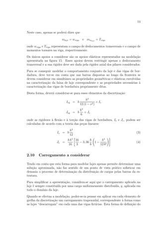 14
Neste caso, apenas se poder´a dizer que
wlaje = wviga e mnlaje
= Tviga
onde wviga e Tviga representam o campo de deslocamentos transversais e o campo de
momentos torsores na viga, respectivamente.
Os ´unicos apoios a considerar s˜ao os apoios el´asticos representados na modela¸c˜ao
apresentada na ﬁgura 15. Esses apoios devem restringir apenas o deslocamento
transversal e a sua rigidez deve ser dada pela rigidez axial dos pilares considerados.
Para se conseguir modelar o comportamento conjunto da laje e das vigas de bor-
dadura, deve ter-se em conta que nas barras dispostas ao longo da fronteira se
devem considerar em simultˆaneo as propriedades geom´etricas e el´asticas envolvidas
na caracteriza¸c˜ao da faixa de laje correspondente e as propriedades necess´arias `a
caracteriza¸c˜ao das vigas de bordadura propriamente ditas.
Desta forma, dever´a considerar-se para esses elementos da discretiza¸c˜ao:
Ieq = b
h3
12 (1 − ν2)
+ Iv
Jeq = b
h3
6
+ Jv
onde as rigidezes `a ﬂex˜ao e `a tor¸c˜ao das vigas de bordadura, Iv e Jv, podem ser
calculadas de acordo com a teoria das pe¸cas lineares:
Iv = b
h3
12
(3)
Jv =
b h3
16
16
3
− 3, 36
h
b
1 −
h4
12 b4
(4)
2.10 Carregamento a considerar
Tendo em conta que esta forma para modelar lajes apenas permite determinar uma
solu¸c˜ao aproximada, n˜ao faz sentido de um ponto de vista pr´atico soﬁsticar em
demasia o processo de determina¸c˜ao da distribui¸c˜ao de cargas pelas barras da es-
trutura.
Para simpliﬁcar a apresenta¸c˜ao, considera-se aqui que o carregamento aplicado na
laje ´e sempre constitu´ıdo por uma carga uniformemente distribu´ıda, q, aplicada em
todo o dom´ınio da laje.
Quando se efectua a modela¸c˜ao, poder-se-ia pensar em aplicar em cada elemento de
grelha da discretiza¸c˜ao um carregamento trapezoidal, correspondente `a forma como
as lajes “descarregam” em cada uma das vigas ﬁct´ıcias. Esta forma de deﬁni¸c˜ao do
 