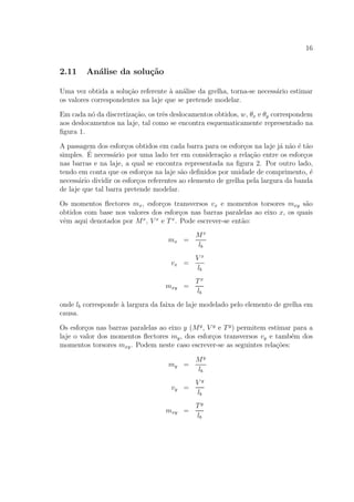 16
2.11 An´alise da solu¸c˜ao
Uma vez obtida a solu¸c˜ao referente `a an´alise da grelha, torna-se necess´ario estimar
os valores correspondentes na laje que se pretende modelar.
Em cada n´o da discretiza¸c˜ao, os trˆes deslocamentos obtidos, w, θx e θy correspondem
aos deslocamentos na laje, tal como se encontra esquematicamente representado na
ﬁgura 1.
A passagem dos esfor¸cos obtidos em cada barra para os esfor¸cos na laje j´a n˜ao ´e t˜ao
simples. ´E necess´ario por uma lado ter em considera¸c˜ao a rela¸c˜ao entre os esfor¸cos
nas barras e na laje, a qual se encontra representada na ﬁgura 2. Por outro lado,
tendo em conta que os esfor¸cos na laje s˜ao deﬁnidos por unidade de comprimento, ´e
necess´ario dividir os esfor¸cos referentes ao elemento de grelha pela largura da banda
de laje que tal barra pretende modelar.
Os momentos ﬂectores mx, esfor¸cos transversos vx e momentos torsores mxy s˜ao
obtidos com base nos valores dos esfor¸cos nas barras paralelas ao eixo x, os quais
vˆem aqui denotados por Mx
, V x
e Tx
. Pode escrever-se ent˜ao:
mx =
Mx
lb
vx =
V x
lb
mxy =
Tx
lb
onde lb corresponde `a largura da faixa de laje modelado pelo elemento de grelha em
causa.
Os esfor¸cos nas barras paralelas ao eixo y (My
, V y
e Ty
) permitem estimar para a
laje o valor dos momentos ﬂectores my, dos esfor¸cos transversos vy e tamb´em dos
momentos torsores mxy. Podem neste caso escrever-se as seguintes rela¸c˜oes:
my =
My
lb
vy =
V y
lb
mxy =
Ty
lb
 