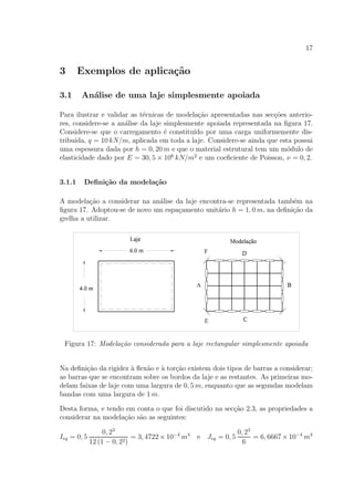 17
3 Exemplos de aplica¸c˜ao
3.1 An´alise de uma laje simplesmente apoiada
Para ilustrar e validar as t´ecnicas de modela¸c˜ao apresentadas nas sec¸c˜oes anterio-
res, considere-se a an´alise da laje simplesmente apoiada representada na ﬁgura 17.
Considere-se que o carregamento ´e constitu´ıdo por uma carga uniformemente dis-
tribu´ıda, q = 10 kN/m, aplicada em toda a laje. Considere-se ainda que esta possui
uma espessura dada por h = 0, 20 m e que o material estrutural tem um m´odulo de
elasticidade dado por E = 30, 5 × 106
kN/m2
e um coeﬁciente de Poisson, ν = 0, 2.
3.1.1 Deﬁni¸c˜ao da modela¸c˜ao
A modela¸c˜ao a considerar na an´alise da laje encontra-se representada tamb´em na
ﬁgura 17. Adoptou-se de novo um espa¸camento unit´ario h = 1, 0 m, na deﬁni¸c˜ao da
grelha a utilizar.
Figura 17: Modela¸c˜ao considerada para a laje rectangular simplesmente apoiada
Na deﬁni¸c˜ao da rigidez `a ﬂex˜ao e `a tor¸c˜ao existem dois tipos de barras a considerar;
as barras que se encontram sobre os bordos da laje e as restantes. As primeiras mo-
delam faixas de laje com uma largura de 0, 5 m, enquanto que as segundas modelam
bandas com uma largura de 1 m.
Desta forma, e tendo em conta o que foi discutido na sec¸c˜ao 2.3, as propriedades a
considerar na modela¸c˜ao s˜ao as seguintes:
Ieq = 0, 5
0, 23
12 (1 − 0, 22)
= 3, 4722 × 10−4
m4
e Jeq = 0, 5
0, 23
6
= 6, 6667 × 10−4
m4
 