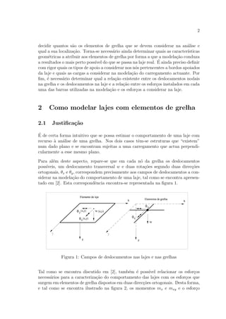 2
decidir quantos s˜ao os elementos de grelha que se devem considerar na an´alise e
qual a sua localiza¸c˜ao. Torna-se necess´ario ainda determinar quais as caracter´ısticas
geom´etricas a atribuir aos elementos de grelha por forma a que a modela¸c˜ao conduza
a resultados o mais perto poss´ıvel do que se passa na laje real. ´E ainda preciso deﬁnir
com rigor quais os tipos de apoio a considerar nos n´os pertencentes a bordos apoiados
da laje e quais as cargas a considerar na modela¸c˜ao do carregamento actuante. Por
ﬁm, ´e necess´ario determinar qual a rela¸c˜ao existente entre os deslocamentos nodais
na grelha e os deslocamentos na laje e a rela¸c˜ao entre os esfor¸cos instalados em cada
uma das barras utilizadas na modela¸c˜ao e os esfor¸cos a considerar na laje.
2 Como modelar lajes com elementos de grelha
2.1 Justiﬁca¸c˜ao
´E de certa forma intuitivo que se possa estimar o comportamento de uma laje com
recurso `a an´alise de uma grelha. Nos dois casos tˆem-se estruturas que “existem”
num dado plano e se encontram sujeitas a uma carregamento que actua perpendi-
cularmente a esse mesmo plano.
Para al´em deste aspecto, repare-se que em cada n´o da grelha os deslocamentos
poss´ıveis, um deslocamento transversal w e duas rota¸c˜oes segundo duas direc¸c˜oes
ortogonais, θx e θy, correspondem precisamente aos campos de deslocamentos a con-
siderar na modela¸c˜ao do comportamento de uma laje, tal como se encontra apresen-
tado em [2]. Esta correspondˆencia encontra-se representada na ﬁgura 1.
Figura 1: Campos de deslocamentos nas lajes e nas grelhas
Tal como se encontra discutido em [2], tamb´em ´e poss´ıvel relacionar os esfor¸cos
necess´arios para a caracteriza¸c˜ao do comportamento das lajes com os esfor¸cos que
surgem em elementos de grelha dispostos em duas direc¸c˜oes ortogonais. Desta forma,
e tal como se encontra ilustrado na ﬁgura 2, os momentos mx e mxy e o esfor¸co
 