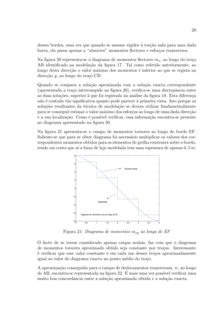 20
desses bordos, uma vez que quando se assume rigidez `a tor¸c˜ao nula para uma dada
barra, ela passa apenas a “absorver” momentos ﬂectores e esfor¸cos transversos.
Na ﬁgura 20 representa-se o diagrama de momentos ﬂectores mx, ao longo do tro¸co
AB identiﬁcado na modela¸c˜ao da ﬁgura 17. Tal como referido anteriormente, ao
longo desta direc¸c˜ao o valor m´aximo dos momentos ´e inferior ao que se regista na
direc¸c˜ao y, ao longo do tro¸co CD.
Quando se compara a solu¸c˜ao aproximada com a solu¸c˜ao exacta correspondente
(apresentada a tra¸co interrompido na ﬁgura 20), veriﬁca-se uma discrepˆancia entre
as duas solu¸c˜oes, superior `a que foi registada na an´alise da ﬁgura 18. Esta diferen¸ca
n˜ao ´e contudo t˜ao signiﬁcativa quanto pode parecer `a primeira vista. Isto porque as
solu¸c˜oes resultantes da t´ecnica de modela¸c˜ao se devem utilizar fundamentalmente
para se conseguir estimar o valor m´aximo dos esfor¸cos ao longo de uma dada direc¸c˜ao
e a sua localiza¸c˜ao. Como ´e poss´ıvel veriﬁcar, essa informa¸c˜ao encontra-se presente
no diagrama apresentado na ﬁgura 20.
Na ﬁgura 21 apresenta-se o campo de momentos torsores ao longo do bordo EF.
Saliente-se que para se obter diagrama foi necess´ario multiplicar os valores dos cor-
respondentes momentos obtidos para os elementos de grelha existentes sobre o bordo,
tendo em conta que a´ı a faixa de laje modelada tem uma espessura de apenas 0, 5 m.
0 0.5 1 1.5 2 2.5 3 3.5 4
−8
−6
−4
−2
0
2
4
6
8
Diagrama de momentos mxy ao longo de EF
Solução exacta
Modelação
Figura 21: Diagrama de momentos mxy ao longo de EF
O facto de se terem considerado apenas cargas nodais, faz com que o diagrama
de momentos torsores aproximado obtido seja constante por tro¸cos. Interessante
´e veriﬁcar que esse valor constante ´e em cada um desses tro¸cos aproximadamente
igual ao valor do diagrama exacto no ponto m´edio do tro¸co.
A aproxima¸c˜ao conseguida para o campo de deslocamentos transversais, w, ao longo
de AB, encontra-se representada na ﬁgura 22. ´E mais uma vez poss´ıvel veriﬁcar uma
muito boa concordˆancia entre a solu¸c˜ao aproximada obtida e a solu¸c˜ao exacta.
 