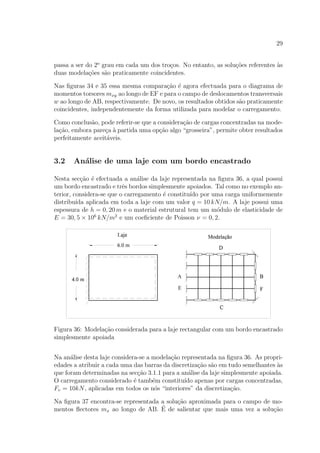 29
passa a ser do 2o
grau em cada um dos tro¸cos. No entanto, as solu¸c˜oes referentes `as
duas modela¸c˜oes s˜ao praticamente coincidentes.
Nas ﬁguras 34 e 35 essa mesma compara¸c˜ao ´e agora efectuada para o diagrama de
momentos torsores mxy ao longo de EF e para o campo de deslocamentos transversais
w ao longo de AB, respectivamente. De novo, os resultados obtidos s˜ao praticamente
coincidentes, independentemente da forma utilizada para modelar o carregamento.
Como conclus˜ao, pode referir-se que a considera¸c˜ao de cargas concentradas na mode-
la¸c˜ao, embora pare¸ca `a partida uma op¸c˜ao algo “grosseira”, permite obter resultados
perfeitamente aceit´aveis.
3.2 An´alise de uma laje com um bordo encastrado
Nesta sec¸c˜ao ´e efectuada a an´alise da laje representada na ﬁgura 36, a qual possui
um bordo encastrado e trˆes bordos simplesmente apoiados. Tal como no exemplo an-
terior, considera-se que o carregamento ´e constitu´ıdo por uma carga uniformemente
distribu´ıda aplicada em toda a laje com um valor q = 10 kN/m. A laje possui uma
espessura de h = 0, 20 m e o material estrutural tem um m´odulo de elasticidade de
E = 30, 5 × 106
kN/m2
e um coeﬁciente de Poisson ν = 0, 2.
Figura 36: Modela¸c˜ao considerada para a laje rectangular com um bordo encastrado
simplesmente apoiada
Na an´alise desta laje considera-se a modela¸c˜ao representada na ﬁgura 36. As propri-
edades a atribuir a cada uma das barras da discretiza¸c˜ao s˜ao em tudo semelhantes `as
que foram determinadas na sec¸c˜ao 3.1.1 para a an´alise da laje simplesmente apoiada.
O carregamento considerado ´e tamb´em constitu´ıdo apenas por cargas concentradas,
Fv = 10kN, aplicadas em todos os n´os “interiores” da discretiza¸c˜ao.
Na ﬁgura 37 encontra-se representada a solu¸c˜ao aproximada para o campo de mo-
mentos ﬂectores mx ao longo de AB. ´E de salientar que mais uma vez a solu¸c˜ao
 