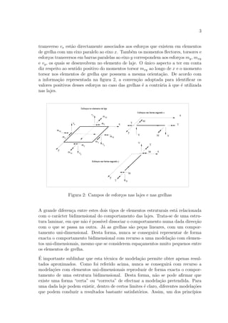 3
transverso vx est˜ao directamente associados aos esfor¸cos que existem em elementos
de grelha com um eixo paralelo ao eixo x. Tamb´em os momentos ﬂectores, torsores e
esfor¸cos transversos em barras paralelas ao eixo y correspondem aos esfor¸cos my, mxy
e vy, os quais se desenvolvem no elemento de laje. O ´unico aspecto a ter em conta
diz respeito ao sentido positivo do momentos torsor mxy ao longo de x e o momento
torsor nos elementos de grelha que possuem a mesma orienta¸c˜ao. De acordo com
a informa¸c˜ao representada na ﬁgura 2, a conven¸c˜ao adoptada para identiﬁcar os
valores positivos desses esfor¸cos no caso das grelhas ´e a contr´aria `a que ´e utilizada
nas lajes.
Figura 2: Campos de esfor¸cos nas lajes e nas grelhas
A grande diferen¸ca entre estes dois tipos de elementos estruturais est´a relacionada
com o car´acter bidimensional do comportamento das lajes. Trata-se de uma estru-
tura laminar, em que n˜ao ´e poss´ıvel dissociar o comportamento numa dada direc¸c˜ao
com o que se passa na outra. J´a as grelhas s˜ao pe¸cas lineares, com um compor-
tamento uni-dimensional. Desta forma, nunca se conseguir´a representar de forma
exacta o comportamento bidimensional com recurso a uma modela¸c˜ao com elemen-
tos uni-dimensionais, mesmo que se considerem espa¸camentos muito pequenos entre
os elementos de grelha.
´E importante sublinhar que esta t´ecnica de modela¸c˜ao permite obter apenas resul-
tados aproximados. Como foi referido acima, nunca se conseguir´a com recurso a
modela¸c˜oes com elementos uni-dimensionais reproduzir de forma exacta o compor-
tamento de uma estrutura bidimensional. Desta forma, n˜ao se pode aﬁrmar que
existe uma forma “certa” ou “correcta” de efectuar a modela¸c˜ao pretendida. Para
uma dada laje podem existir, dentro de certos limites ´e claro, diferentes modela¸c˜oes
que podem conduzir a resultados bastante satisfat´orios. Assim, um dos princ´ıpios
 