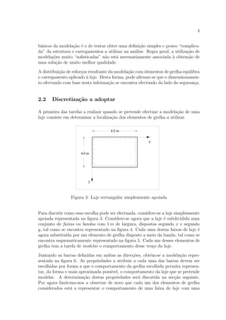 4
b´asicos da modela¸c˜ao ´e o de tentar obter uma deﬁni¸c˜ao simples e pouco “complica-
da” da estrutura e carregamentos a utilizar na an´alise. Regra geral, a utiliza¸c˜ao de
modela¸c˜oes muito “soﬁsticadas” n˜ao est´a necessariamente associada `a obten¸c˜ao de
uma solu¸c˜ao de muito melhor qualidade.
A distribui¸c˜ao de esfor¸cos resultante da modela¸c˜ao com elementos de grelha equilibra
o carregamento aplicado `a laje. Desta forma, pode aﬁrmar-se que o dimensionamen-
to efectuado com base nesta informa¸c˜ao se encontra efectuado do lado da seguran¸ca.
2.2 Discretiza¸c˜ao a adoptar
A primeira das tarefas a realizar quando se pretende efectuar a modela¸c˜ao de uma
laje consiste em determinar a localiza¸c˜ao dos elementos de grelha a utilizar.
Figura 3: Laje rectangular simplesmente apoiada
Para discutir como essa escolha pode ser efectuada, considere-se a laje simplesmente
apoiada representada na ﬁgura 3. Considere-se agora que a laje ´e subdividida num
conjunto de faixas ou bandas com 1 m de largura, dispostas segundo x e segundo
y, tal como se encontra representado na ﬁgura 4. Cada uma destas faixas de laje ´e
agora substitu´ıda por um elemento de grelha disposto a meio da banda, tal como se
encontra esquematicamente representado na ﬁgura 5. Cada um desses elementos de
grelha tem a tarefa de modelar o comportamento desse tro¸co da laje.
Juntando as barras deﬁnidas em ambas as direc¸c˜oes, obt´em-se a modela¸c˜ao repre-
sentada na ﬁgura 6. As propriedades a atribuir a cada uma das barras devem ser
escolhidas por forma a que o comportamento da grelha escolhida permita represen-
tar, da forma o mais aproximada poss´ıvel, o comportamento da laje que se pretende
modelar. A determina¸c˜ao destas propriedades ser´a discutida na sec¸c˜ao seguinte.
Por agora limitemo-nos a observar de novo que cada um dos elementos de grelha
considerados est´a a representar o comportamento de uma faixa de laje com uma
 