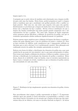 6
largura igual a 1 m.
A pergunta que se pode colocar de imediato est´a relacionada com a largura escolhi-
da para cada uma das bandas. Desta forma, poder´a perguntar-se qual ´e a largura
ideal a considerar para que a modela¸c˜ao com grelhas permita obter a melhor so-
lu¸c˜ao poss´ıvel. Mais uma vez, n˜ao existe uma resposta certa para esta quest˜ao.
Intuitivamente se perceber´a que a largura de banda deve estar relacionada de certa
forma com a dimens˜ao da laje a analisar. Devem evitar-se modela¸c˜oes em que a
largura das bandas consideradas seja muito grande quando comparado com o v˜ao
representativo da laje a analisar. Por outro lado, larguras de banda exagerada-
mente pequenas apenas diﬁcultam a deﬁni¸c˜ao da geometria da grelha, sem que os
resultados aproximados obtidos melhorem signiﬁcativamente de qualidade.
Existem apenas regras emp´ıricas para a deﬁni¸c˜ao da largura das faixas a considerar,
muitas das quais aﬁnadas para o caso de tabuleiros de pontes e viadutos [3]. Para
as lajes correntes de edif´ıcios, pode considerar-se que o espa¸camento utilizado na
discuss˜ao que se est´a a efectuar (1 m) ´e perfeitamente razo´avel. Esta aﬁrma¸c˜ao ser´a
conﬁrmada atrav´es da an´alise dos exemplos apresentados na sec¸c˜ao 3.
Embora esta forma de deﬁnir a distribui¸c˜ao dos elementos de grelha seja a que mais
sentido faz de um ponto de vista intuitivo, n˜ao ´e a que mais correntemente se utiliza.
Para tornar mais simples a deﬁni¸c˜ao da estrutura a utilizar na an´alise, come¸ca-se por
efectuar a identiﬁca¸c˜ao da localiza¸c˜ao dos elementos de grelha a considerar. Desta
forma, depois de se subdividir a laje em bandas, como se encontra representado na
ﬁgura 4 para o exemplo em estudo, considera-se que os elementos de grelha existem
nas extremidades de cada uma delas.
Figura 7: Modela¸c˜ao da laje simplesmente apoiada com elementos de grelha; t´ecnica
alternativa
Este procedimento dar´a origem `a grelha representada na ﬁgura 7. ´E importante
salientar agora que quando se forem determinar as propriedades a atribuir a cada
uma destas barras ´e necess´ario ter em aten¸c˜ao que a largura da faixa que elas repre-
sentam deixa de ser idˆentica, tal como se encontra ilustrado na ﬁgura 8. As barras
 