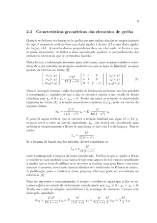 9
2.3 Caracter´ısticas geom´etricas dos elementos de grelha
Quando se deﬁnem os elementos de grelha que pretendem simular o comportamento
da laje, ´e necess´ario atribuir-lhes uma dada rigidez `a ﬂex˜ao, EI e uma dada rigidez
de tor¸c˜ao, GJ. A escolha destas propriedades deve ser efectuada de forma a que
se possa representar, de forma o mais aproximada poss´ıvel, o comportamento dos
elementos estruturais que se pretendem modelar.
Desta forma, a informa¸c˜ao relevante para determinar quais as propriedades a consi-
derar deve ser extra´ıda das rela¸c˜oes constitutivas para as lajes de Kirchhoﬀ, as quais
podem ser escritas na forma [2]:



mx(x, y)
my(x, y)
mxy(x, y)


 =
E h3
12 (1 − ν2)



1 ν 0
ν 1 0
0 0 (1 − ν)






χx(x, y)
χy(x, y)
χxy(x, y)


 (1)
Para se conseguir estimar o valor da rigidez de ﬂex˜ao para as barras com eixo paralelo
`a coordenada x, considere-se que a laje se encontra sujeita a um estado de ﬂex˜ao
cil´ındrica com χx = 0 e χy = χxy = 0. Tendo em conta as rela¸c˜oes de elasticidade
expressas na forma (1), a rela¸c˜ao momentos-curvaturas mx/χx pode ser escrita da
seguinte forma
mx =
E h3
12 (1 − ν2)
χx = E
h3
12 (1 − ν2)
χx
´E poss´ıvel agora veriﬁcar que se escrever a rela¸c˜ao habitual nas vigas M = EI χ,
se pode obter o valor da in´ercia equivalente, Ieq, que dever´a ser considerada para
modelar o comportamento `a ﬂex˜ao de uma faixa de laje com 1 m de largura. Tem-se
ent˜ao:
Ieq =
h3
12 (1 − ν2)
Se a largura da banda n˜ao for unit´aria, dever´a considerar-se:
Ieq = b
h3
12 (1 − ν2)
onde b corresponde `a largura da faixa considerada. Veriﬁca-se que a rigidez `a ﬂex˜ao
a considerar para modelar uma banda de laje com largura de b m ´e muito semelhante
`a rigidez que se teria de utilizar se se estivesse a analisar uma pe¸ca linear com essas
mesmas dimens˜oes, resultando mesmo idˆentica se o coeﬁciente de Poisson se anular.
A justiﬁca¸c˜ao para a existˆencia dessa pequena diferen¸ca pode ser encontrada na
referˆencia [2].
Para ter em conta o comportamento `a tor¸c˜ao, considere-se agora que a laje se en-
contra sujeita ao estado de deforma¸c˜ao caracterizado por χxy = 0 e χx = χy = 0.
Tendo em conta as rela¸c˜oes constitutivas (1), o campo de momento torsores vem
dado pela igualdade:
mxy =
E h3
12 (1 + ν)
χxy = E
h3
12 (1 + ν)
χx =
E
2 (1 + ν)
h3
6
χxy = G
h3
6
χxy
 