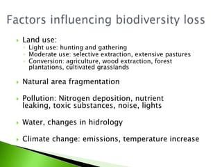FactorsinfluencingbiodiversitylossLand use:Light use: hunting and gatheringModerate use: selectiveextraction, extensive pasturesConversion: agriculture, woodextraction, forestplantations, cultivatedgrasslandsNatural areafragmentationPollution: Nitrogendeposition, nutrientleaking, toxicsubstances, noise, lightsWater, changes in hidrologyClimatechange: emissions, temperatureincrease