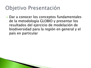 Dar a conocer los conceptos fundamentales de la metodología GLOBIO y presentar los resultados del ejercicio de modelación de biodiversidad para la región en general y el país en particularObjetivo Presentación