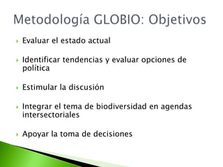 Evaluar el estado actualIdentificar tendencias y evaluar opciones de política Estimular la discusiónIntegrar el tema de biodiversidad en agendas intersectorialesApoyar la toma de decisionesMetodología GLOBIO: Objetivos