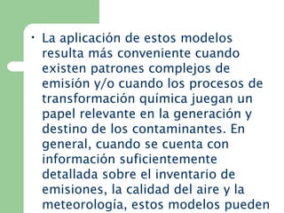 • La aplicación de estos modelos
resulta más conveniente cuando
existen patrones complejos de
emisión y/o cuando los procesos de
transformación química juegan un
papel relevante en la generación y
destino de los contaminantes. En
general, cuando se cuenta con
información suficientemente
detallada sobre el inventario de
emisiones, la calidad del aire y la
meteorología, estos modelos pueden
 