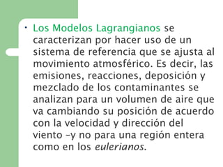 • Los Modelos Lagrangianos se
caracterizan por hacer uso de un
sistema de referencia que se ajusta al
movimiento atmosférico. Es decir, las
emisiones, reacciones, deposición y
mezclado de los contaminantes se
analizan para un volumen de aire que
va cambiando su posición de acuerdo
con la velocidad y dirección del
viento –y no para una región entera
como en los eulerianos.
 